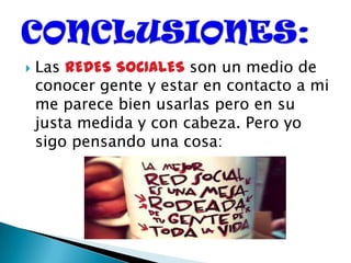  Las REDES SOCIALES son un medio de
conocer gente y estar en contacto a mi
me parece bien usarlas pero en su
justa medida y con cabeza. Pero yo
sigo pensando una cosa:
 