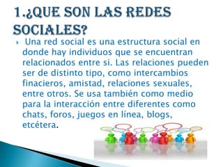  Una red social es una estructura social en
donde hay individuos que se encuentran
relacionados entre si. Las relaciones pueden
ser de distinto tipo, como intercambios
finacieros, amistad, relaciones sexuales,
entre otros. Se usa también como medio
para la interacción entre diferentes como
chats, foros, juegos en línea, blogs,
etcétera.
 