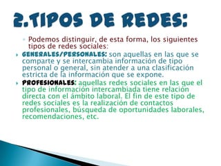 ◦ Podemos distinguir, de esta forma, los siguientes
tipos de redes sociales:
 Generales/personales: son aquellas en las que se
comparte y se intercambia información de tipo
personal o general, sin atender a una clasificación
estricta de la información que se expone.
 Profesionales: aquellas redes sociales en las que el
tipo de información intercambiada tiene relación
directa con el ámbito laboral. El fin de este tipo de
redes sociales es la realización de contactos
profesionales, búsqueda de oportunidades laborales,
recomendaciones, etc.
 