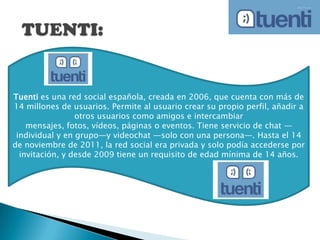 Tuenti es una red social española, creada en 2006, que cuenta con más de
14 millones de usuarios. Permite al usuario crear su propio perfil, añadir a
otros usuarios como amigos e intercambiar
mensajes, fotos, vídeos, páginas o eventos. Tiene servicio de chat —
individual y en grupo—y videochat —solo con una persona—. Hasta el 14
de noviembre de 2011, la red social era privada y solo podía accederse por
invitación, y desde 2009 tiene un requisito de edad mínima de 14 años.
 