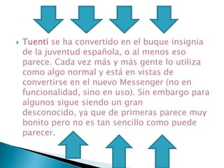  Tuenti se ha convertido en el buque insignia
de la juventud española, o al menos eso
parece. Cada vez más y más gente lo utiliza
como algo normal y está en vistas de
convertirse en el nuevo Messenger (no en
funcionalidad, sino en uso). Sin embargo para
algunos sigue siendo un gran
desconocido, ya que de primeras parece muy
bonito pero no es tan sencillo como puede
parecer.
 