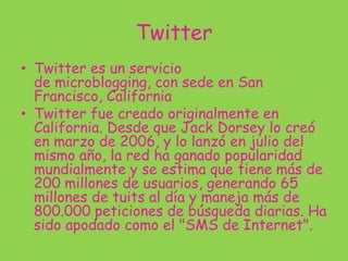 Twitter
• Twitter es un servicio
de microblogging, con sede en San
Francisco, California
• Twitter fue creado originalmente en
California. Desde que Jack Dorsey lo creó
en marzo de 2006, y lo lanzó en julio del
mismo año, la red ha ganado popularidad
mundialmente y se estima que tiene más de
200 millones de usuarios, generando 65
millones de tuits al día y maneja más de
800.000 peticiones de búsqueda diarias. Ha
sido apodado como el "SMS de Internet".
 