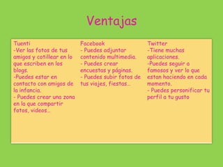 Ventajas
Tuenti
-Ver las fotos de tus
amigos y cotillear en lo
que escriben en los
blogs.
-Puedes estar en
contacto con amigos de
la infancia.
- Puedes crear una zona
en la que compartir
fotos, videos…
Facebook
- Puedes adjuntar
contenido multimedia.
- Puedes crear
encuestas y páginas.
- Puedes subir fotos de
tus viajes, fiestas…
Twitter
-Tiene muchas
aplicaciones.
-Puedes seguir a
famosos y ver lo que
estan haciendo en cada
momento.
- Puedes personificar tu
perfil a tu gusto
 