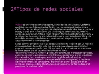 2ºTipos de redes sociales
Twitter es un servicio de microblogging, con sede en San Francisco, California,
con filiales en ) en Estados Unidos.Twitter, Inc. fue creado originalmente en
California, pero está bajo la jurisdicción de Delaware desde 2007. Desde que Jack
Dorsey lo creó en marzo de 2006, y lo lanzó en julio del mismo año, la red ha
ganado popularidaSan AntonioTexas y Boston (Massachusettsd mundialmente y
se estima que tiene más de 200 millones de usuarios, generando 65 millones de
tuits al día y maneja más de 800.000 peticiones de búsqueda diarias.Ha sido
apodado como el "SMS de Internet".
La red permite enviar mensajes de texto plano de corta longitud, con un máximo
de 140 caracteres, llamados tuits, que se muestran en la página principal del
usuario. Los usuarios pueden suscribirse a los tuits de otros usuarios – a esto se
le llama "seguir" y a los usuarios abonados se les llama
"seguidores“toweeps ('Twitter' + 'peeps'). Por defecto, los mensajes son públicos,
pudiendo difundirse privadamente mostrándolos únicamente a unos seguidores
determinados. Los usuarios pueden tuitear desde la web del servicio, con
aplicaciones oficiales externas (como para teléfonos inteligentes), o mediante
elServicio de mensajes cortos (SMS) disponible en ciertos países. Si bien el
servicio es gratis, acceder a él vía SMS comporta soportar tarifas fijadas por el
proveedor de telefonía móvil.
 
