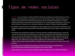Tipos de redes sociales
Facebook: es una empresa creada por Mark Zuckerberg y fundada junto a Eduardo Saverin, Chris
Hughes y Dustin Moskovitz consistente en un sitio web de redes sociales. Originalmente era un
sitio para estudiantes de la Universidad de Harvard, pero actualmente está abierto a cualquier
persona que tenga una cuenta de correo electrónico. Los usuarios pueden participar en una o más
redes sociales, en relación con su situación académica, su lugar de trabajo o región geográfica.
Ha recibido mucha atención en la blogosfera y en los medios de comunicación al convertirse en una
plataforma sobre la que terceros pueden desarrollar aplicaciones y hacer negocio a partir de la red
social.
A mediados de 2007 lanzó las versiones en francés, alemán y español traducidas por usuarios de
manera no remunerada, principalmente para impulsar su expansión fuera de Estados Unidos, ya
que sus usuarios se concentran en EstadosUnidos, Canadá y Reino Unido. Facebook cuenta con
más de 900 millones de miembros, y traducciones a 70 idiomas.7 En octubre de 2012, Facebook
llegó a los 1,000 millones de usuarios, de los cuáles hay más de 600 millones deusuarios
móviles. Brasil, India, Indonesia, México y Estados Unidos son los países con el mayor número de
usuarios.
Su infraestructura principal está formada por una red de más de 50 000 servidores que
usan distribuciones del sistema operativo GNU/Linux usando LAMP.
El 9 de abril de 2012, se anunció que Facebook adquirió Instagram por mil millones de dólares.
 
