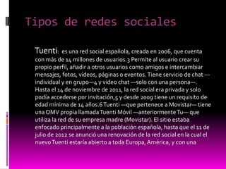 Tipos de redes sociales
Tuenti: es una red social española, creada en 2006, que cuenta
con más de 14 millones de usuarios.3 Permite al usuario crear su
propio perfil, añadir a otros usuarios como amigos e intercambiar
mensajes, fotos, vídeos, páginas o eventos.Tiene servicio de chat —
individual y en grupo—4 y video chat —solo con una persona—.
Hasta el 14 de noviembre de 2011, la red social era privada y solo
podía accederse por invitación,5 y desde 2009 tiene un requisito de
edad mínima de 14 años.6Tuenti —que pertenece a Movistar— tiene
unaOMV propia llamadaTuenti Móvil —anteriormenteTu— que
utiliza la red de su empresa madre (Movistar). El sitio estaba
enfocado principalmente a la población española, hasta que el 11 de
julio de 2012 se anunció una renovación de la red social en la cual el
nuevoTuenti estaría abierto a toda Europa,América, y con una
 