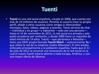 • Tuenti es una red social española, creada en 2006, que cuenta con
más de 14 millones de usuarios. Permite al usuario crear su propio
perfil, añadir a otros usuarios como amigos e intercambiar
mensajes, fotos, vídeos, páginas o eventos. Tiene servicio de chat
—individual y en grupo—y videochat —solo con una persona—.
Hasta el 14 de noviembre de 2011, la red social era privada y solo
podía accederse por invitación, y desde 2009 tiene un requisito de
edad mínima de 14 años. Tuenti —que pertenece a Movistar—
tiene una OMV propia llamada Tuenti Móvil —anteriormente Tu—
que utiliza la red de su empresa madre (Movistar). El sitio estaba
enfocado principalmente a la población española, hasta que el 11
de julio de 2012 se anunció una renovación de la red social en la
cual el nuevo Tuenti estaría abierto a toda Europa, América, y con
una mayor oferta de idiomas.
 