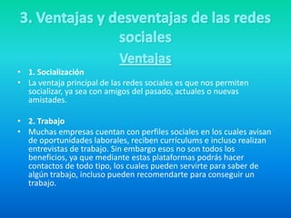 • 1. Socialización
• La ventaja principal de las redes sociales es que nos permiten
socializar, ya sea con amigos del pasado, actuales o nuevas
amistades.
• 2. Trabajo
• Muchas empresas cuentan con perfiles sociales en los cuales avisan
de oportunidades laborales, reciben currículums e incluso realizan
entrevistas de trabajo. Sin embargo esos no son todos los
beneficios, ya que mediante estas plataformas podrás hacer
contactos de todo tipo, los cuales pueden servirte para saber de
algún trabajo, incluso pueden recomendarte para conseguir un
trabajo.
 