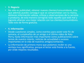 • 3. Negocio
• No sólo es publicidad, obtener nuevos clientes/consumidores, sino
que además puedes conseguir que se comprometan con tu marca,
obtienes información valiosa, críticas y observaciones de tu servicio
o producto, de esta manera corregirás todo aquello que esté mal y
lograrás afianzar una mejor relación con tus clientes/consumidores.
Todo esto de forma gratuita.
• 4. Información
• Desde cuestiones simples, como eventos para asistir este fin de
semana, el cumpleaños de un amigo o el último video de Katy
Perry, hasta información más importante como publicaciones sobre
temas de nuestro interés, noticias de actualidad o sucesos
importantes en la vida de nuestros amigos/contactos.
• La información de primera mano que podamos recibir es una
ventaja muy significativa, porque el lector está frente a la fuente,
por ende mejores resultados.
 