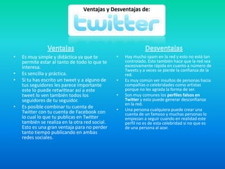 • Es muy simple y didáctica ya que te
permite estar al tanto de todo lo que te
interesa.
• Es sencilla y práctica.
• Si tu has escrito un tweet y a alguno de
tus seguidores les parece importante
este lo puede retwittear así a este
tweet lo ven también todos los
seguidores de tu seguidor.
• Es posible combinar tu cuenta de
Twitter con tu cuenta de Facebook con
lo cual lo que tu publicas en Twitter
también se realiza en la otra red social.
Esto es una gran ventaja para no perder
tanto tiempo publicando en ambas
redes sociales.
• Hay mucho spam en la red y esto no está tan
controlado. Esto también hace que la red sea
excesivamente rápida en cuanto a número de
Tweets y a veces se pierde la confianza de la
red.
• Es muy común ver insultos de personas hacia
compañías o celebridades como artistas
porque no les agrada la forma de ser.
• Son muy comunes los perfiles falsos en
Twitter y esto puede generar desconfianza
en la red.
• Una persona cualquiera puede crear una
cuenta de un famoso y muchas personas lo
empiezan a seguir cuando en realidad este
perfil no es de esta celebridad si no que es
de una persona al azar.
 