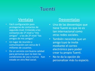 • Fácil configuración para
protegerse de contactos de
segundo nivel. Entiendo a los
contactos de 1º nivel a “mis
amigos” y los de 2º nivel “los
amigos de mis amigos”.
• Un lugar de reunión y
comunicación con cerca de 5
millones de usuarios.
• Da un servicio con buena calidad
para personas que no leen las
condiciones de uso y nunca han
estado en otra Red social.
• Una de las desventajas que
tiene Tuenti es que no es
tan internacional como
otras redes sociales.
• También necesitas que un
amigo tuyo te invite
mediante el correo
electrónico para poder
crear tu propio Tuenti.
• No te da la opción de
personalizar más tu espacio.
 