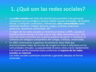 • Las redes sociales son sitios de internet que permiten a las personas
conectarse con sus amigos e incluso realizar nuevas amistades, de manera
virtual, y compartir contenidos, interactuar, crear comunidades sobre
intereses similares: trabajo, lecturas, juegos, amistad, relaciones
amorosas, relaciones comerciales, etc.
• El origen de las redes sociales se remonta al menos a 1995, cuando el
estadounidense Randy Conrads creó el sitio Web classmates.com. Con
esta red social pretendía que la gente pudiera recuperar o mantener el
contacto con antiguos compañeros del colegio, instituto, universidad.
• En 2002 comenzaron a aparecer los primeros sitios Web que
promocionaban redes de círculos de amigos en línea o relaciones en las
comunidades virtuales. La popularidad de estos sitios creció rápidamente
y se fueron perfeccionando hasta conformar el espacio de las redes
sociales en internet.
Las redes sociales continúan creciendo y ganando adeptos en forma
acelerada.
 