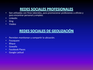 • Son utilizadas con fines laborales, para promocionar profesiones u oficios y
para encontrar personal y empleo.
• Linkedin
• Xing
• Viadeo
• Permiten monitorear y compartir la ubicación.
• Fousquare
• Bliquo
• Gowalla
• Facebook Places
• Google Latitud
Permiten monitorear y compartir la ubicación.
•
Permiten monitorear y compartir la ubicación.
•
 