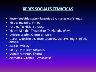 • Recomendables según la profesión, gustos o aficiones.
• Video: YouTube, Vimeo.
• Fotografía: Flickr, Fotolog.
• Viajes: Minube, Tripadvisor, TrayBuddy, Wayn.
• Música: Lastfm, Gratunes, Mog.
• Libros: Quelibroleo, Entre Lectores, LibraryThing, Shelfari,
Anobii.
• Juegos: Wipley
• Cine y TV: Flixter, GetGlue.
• Motos: Moterus, Eburra
• Animales: Dogster, TVmascotas
 