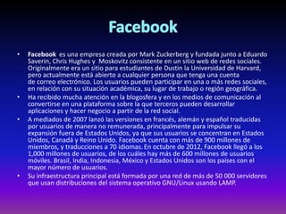 • Facebook es una empresa creada por Mark Zuckerberg y fundada junto a Eduardo
Saverin, Chris Hughes y Moskovitz consistente en un sitio web de redes sociales.
Originalmente era un sitio para estudiantes de Dustin la Universidad de Harvard,
pero actualmente está abierto a cualquier persona que tenga una cuenta
de correo electrónico. Los usuarios pueden participar en una o más redes sociales,
en relación con su situación académica, su lugar de trabajo o región geográfica.
• Ha recibido mucha atención en la blogosfera y en los medios de comunicación al
convertirse en una plataforma sobre la que terceros pueden desarrollar
aplicaciones y hacer negocio a partir de la red social.
• A mediados de 2007 lanzó las versiones en francés, alemán y español traducidas
por usuarios de manera no remunerada, principalmente para impulsar su
expansión fuera de Estados Unidos, ya que sus usuarios se concentran en Estados
Unidos, Canadá y Reino Unido. Facebook cuenta con más de 900 millones de
miembros, y traducciones a 70 idiomas.En octubre de 2012, Facebook llegó a los
1,000 millones de usuarios, de los cuáles hay más de 600 millones de usuarios
móviles. Brasil, India, Indonesia, México y Estados Unidos son los países con el
mayor número de usuarios.
• Su infraestructura principal está formada por una red de más de 50 000 servidores
que usan distribuciones del sistema operativo GNU/Linux usando LAMP.
 