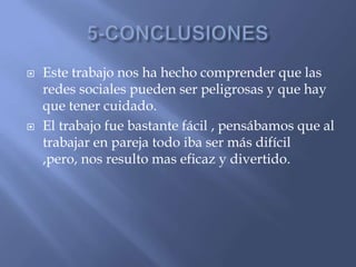  Este trabajo nos ha hecho comprender que las
redes sociales pueden ser peligrosas y que hay
que tener cuidado.
 El trabajo fue bastante fácil , pensábamos que al
trabajar en pareja todo iba ser más difícil
,pero, nos resulto mas eficaz y divertido.
 