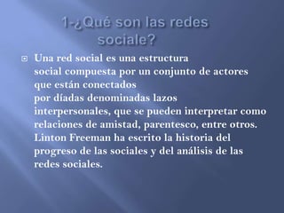  Una red social es una estructura
social compuesta por un conjunto de actores
que están conectados
por díadas denominadas lazos
interpersonales, que se pueden interpretar como
relaciones de amistad, parentesco, entre otros.
Linton Freeman ha escrito la historia del
progreso de las sociales y del análisis de las
redes sociales.
 