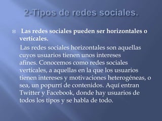  Las redes sociales pueden ser horizontales o
verticales.
Las redes sociales horizontales son aquellas
cuyos usuarios tienen unos intereses
afines. Conocemos como redes sociales
verticales, a aquellas en la que los usuarios
tienen intereses y motivaciones heterogéneas, o
sea, un popurrí de contenidos. Aquí entran
Twitter y Facebook, donde hay usuarios de
todos los tipos y se habla de todo.
 