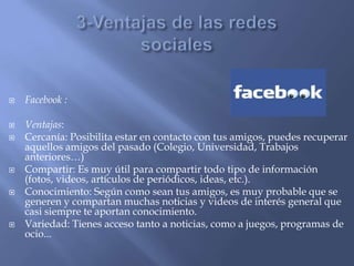  Facebook :
 Ventajas:
 Cercanía: Posibilita estar en contacto con tus amigos, puedes recuperar
aquellos amigos del pasado (Colegio, Universidad, Trabajos
anteriores…)
 Compartir: Es muy útil para compartir todo tipo de información
(fotos, videos, artículos de periódicos, ideas, etc.).
 Conocimiento: Según como sean tus amigos, es muy probable que se
generen y compartan muchas noticias y videos de interés general que
casi siempre te aportan conocimiento.
 Variedad: Tienes acceso tanto a noticias, como a juegos, programas de
ocio...
 