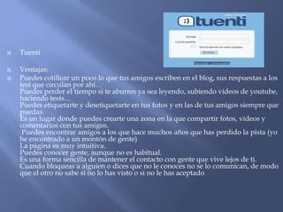  Tuenti
 Ventajas:
 Puedes cotillear un poco lo que tus amigos escriben en el blog, sus respuestas a los
test que circulan por ahí…
Puedes perder el tiempo si te aburres ya sea leyendo, subiendo vídeos de youtube,
haciendo tests…
Puedes etiquetarte y desetiquetarte en tus fotos y en las de tus amigos siempre que
puedas.
Es un lugar donde puedes crearte una zona en la que compartir fotos, vídeos y
comentarios con tus amigos.
Puedes encontrar amigos a los que hace muchos años que has perdido la pista (yo
he encontrado a un montón de gente)
La página es muy intuitiva.
Puedes conocer gente, aunque no es habitual.
Es una forma sencilla de mantener el contacto con gente que vive lejos de ti.
Cuando bloqueas a alguien o dices que no le conoces no se lo comunican, de modo
que el otro no sabe si no lo has visto o si no le has aceptado.
 