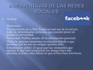  Facebook
Desventajas:
Uso incorrecto de la Red: Existe un mal uso de la red por
parte de determinadas personas, que pueden poner en
peligro tu privacidad.
Privacidad: Publica mucho de tu información personal.
Duda: Se generan momentos incómodos debido a que
personas que no son tus amigos quieren serlo
Actualización pobre: Al igual que hay momentos que
aparece lo que han compartido tus amigos hace dos
minutos, te pone como último la que se hizo hace tres horas.
 