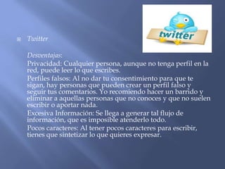  Twitter
Desventajas:
Privacidad: Cualquier persona, aunque no tenga perfil en la
red, puede leer lo que escribes.
Perfiles falsos: Al no dar tu consentimiento para que te
sigan, hay personas que pueden crear un perfil falso y
seguir tus comentarios. Yo recomiendo hacer un barrido y
eliminar a aquellas personas que no conoces y que no suelen
escribir o aportar nada.
Excesiva Información: Se llega a generar tal flujo de
información, que es imposible atenderlo todo.
Pocos caracteres: Al tener pocos caracteres para escribir,
tienes que sintetizar lo que quieres expresar.
 