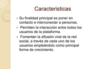 Caracteristicas
 Su finalidad principal es poner en
contacto e interconectar a personas.
 Permiten la interacción entre todos los
usuarios de la plataforma.
 Fomentan la difusión viral de la red
social, a través de cada uno de los
usuarios empleándolo como principal
forma de crecimiento.
 