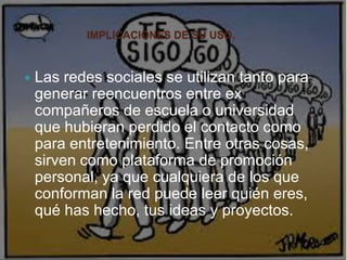 IMPLICACIONES DE SU USO.
 Las redes sociales se utilizan tanto para
generar reencuentros entre ex
compañeros de escuela o universidad
que hubieran perdido el contacto como
para entretenimiento. Entre otras cosas,
sirven como plataforma de promoción
personal, ya que cualquiera de los que
conforman la red puede leer quién eres,
qué has hecho, tus ideas y proyectos.
 