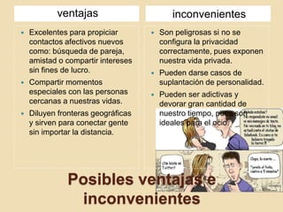 Posibles ventajas e
inconvenientes
ventajas inconvenientes
 Excelentes para propiciar
contactos afectivos nuevos
como: búsqueda de pareja,
amistad o compartir intereses
sin fines de lucro.
 Compartir momentos
especiales con las personas
cercanas a nuestras vidas.
 Diluyen fronteras geográficas
y sirven para conectar gente
sin importar la distancia.
 Son peligrosas si no se
configura la privacidad
correctamente, pues exponen
nuestra vida privada.
 Pueden darse casos de
suplantación de personalidad.
 Pueden ser adictivas y
devorar gran cantidad de
nuestro tiempo, pues son
ideales para el ocio.
 