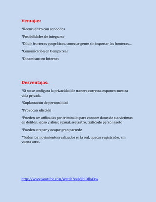 Ventajas:
*Reencuentro con conocidos
*Posibilidades de integrarse
*Diluir fronteras geográficas, conectar gente sin importar las fronteras…
*Comunicación en tiempo real
*Dinamismo en Internet

Desventajas:
*Si no se configura la privacidad de manera correcta, exponen nuestra
vida privada.
*Suplantación de personalidad
*Provocan adicción
*Pueden ser utilizadas por criminales para conocer datos de sus victimas
en delitos: acoso y abuso sexual, secuestro, trafico de personas etc
*Pueden atrapar y ocupar gran parte de
*Todos los movimientos realizados en la red, quedar registrados, sin
vuelta atrás.

http://www.youtube.com/watch?v=86JbiDIkAXw

 