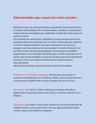 Enfermedades que causan las redes sociales
Desde hace años, las redes sociales han comenzado a formar parte activa
de nuestra vida cotidiana. Por el mismo motivo, científicos comenzaron a
realizar diversas investigaciones, analizando el efecto que estas causan en
nuestro cerebro.
En un mundo de consumismo, capitalista; en la que una gran parte de la
sociedad sufrimos de ansiedad. ¿Son las redes sociales quienes colaboran
en ciertos comportamientos? ¿O acaso las personas más ansiosas e
inseguras son más atraídas a las redes sociales? A nuestra forma de ver,
las redes sociales afectan principalmente a las personas más débiles
psiquicamente. (con mas baja autoestima, que no están conformes con su
cuerpo, que no esta incluidos en un grupo de pares, que tienen problemas
de pareja, o bien, a los adolescentes que están en plena etapa de
discernimiento)
Además de la ansiedad, aquí presentamos otras enfermedades:

El síndrome de la llamada imaginaria: Muchas personas al estar en
contacto constantemente con su teléfono celular, sufren de alucinaciones,
creyendo que el teléfono vibra o suena. Aunque esto no sea cierto.

Nomofobia. ‘no’, ‘móvil’ y ‘fobia’, hablan por sí mismas. Describe la
angustia que una persona siente al no estar en constante relación con su
telefono.

Cibermareo. Se le llama al mareo que sienten los usuarios de aparatos de
realidad virtual, y que son parecidos a los que algunas personas sufren
cuando viajan en un medio de transporte.

 