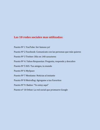 Las 10 redes sociales mas utilizadas:
Puesto Nº 1 YouTube: Ser famoso ya!
Puesto Nº 2 Facebook: Comunícate con las personas que más quieres
Puesto Nº 3 Twitter: Dilo en 140 caracteres
Puesto Nº 4: Yahoo Respuestas: Pregunta, responde y descubre
Puesto Nº 5 Hi5: Tus amigos, tu mundo
Puesto Nº 6 MySpace
Puesto Nº 7 Menéame: Noticias al instante
Puesto Nº 8 Metroflog: Agregame a tus Favoritos
Puesto Nº 9: Badoo: “Yo estoy aquí”
Puesto nº 10 Orkut: La red social que promueve Google

 
