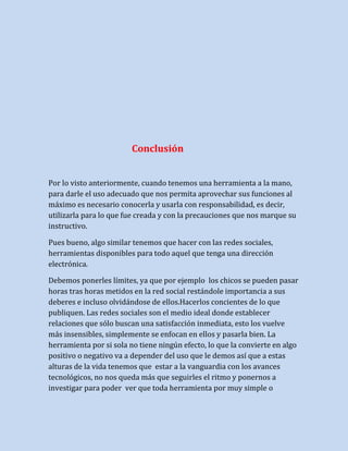 Conclusión
Por lo visto anteriormente, cuando tenemos una herramienta a la mano,
para darle el uso adecuado que nos permita aprovechar sus funciones al
máximo es necesario conocerla y usarla con responsabilidad, es decir,
utilizarla para lo que fue creada y con la precauciones que nos marque su
instructivo.
Pues bueno, algo similar tenemos que hacer con las redes sociales,
herramientas disponibles para todo aquel que tenga una dirección
electrónica.
Debemos ponerles límites, ya que por ejemplo los chicos se pueden pasar
horas tras horas metidos en la red social restándole importancia a sus
deberes e incluso olvidándose de ellos.Hacerlos concientes de lo que
publiquen. Las redes sociales son el medio ideal donde establecer
relaciones que sólo buscan una satisfacción inmediata, esto los vuelve
más insensibles, simplemente se enfocan en ellos y pasarla bien. La
herramienta por si sola no tiene ningún efecto, lo que la convierte en algo
positivo o negativo va a depender del uso que le demos así que a estas
alturas de la vida tenemos que estar a la vanguardia con los avances
tecnológicos, no nos queda más que seguirles el ritmo y ponernos a
investigar para poder ver que toda herramienta por muy simple o

 