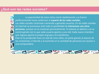 ¿Qué son las redes sociales?
La popularidad de estos sitios creció rápidamente y se fueron
perfeccionando hasta conformar el espacio de las redes sociales.
Las redes sociales continúan creciendo y ganando usuarios. En las redes sociales
en internet se promueve ante todo la posibilidad de interactuar con otras
personas, aunque no se conozcan personalmente. El sistema es abierto y se va
construyendo con lo que cada usuario aporta a una red. Cada nuevo miembro
que ingresa aporta lo propio al grupo y lo transforma.
Esto se ha producido hace no más de cinco años, en parte gracias al avance de
las conexiones a internet y al aumento en la cantidad de personas con acceso a
una computadora.

 
