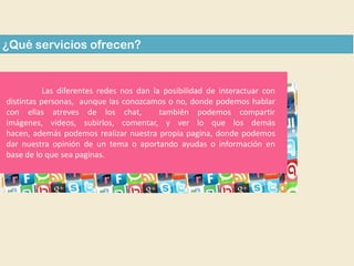 ¿Qué servicios ofrecen?

Las diferentes redes nos dan la posibilidad de interactuar con
distintas personas, aunque las conozcamos o no, donde podemos hablar
con ellas atreves de los chat,
también podemos compartir
imágenes, videos, subirlos, comentar, y ver lo que los demás
hacen, además podemos realizar nuestra propia pagina, donde podemos
dar nuestra opinión de un tema o aportando ayudas o información en
base de lo que sea paginas.

 