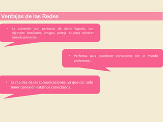 Ventajas de las Redes
•

La conexión con personas de otros lugares, por
ejemplo: familiares, amigos, pareja. O para conocer
nuevas personas.

•

Perfectas para establecer conexiones con el mundo
profesional.

• La rapidez de las comunicaciones, ya que con solo
tener conexión estamos conectados.

 
