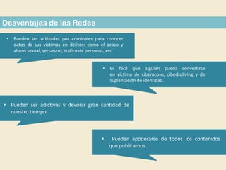 Desventajas de las Redes
•

Pueden ser utilizadas por criminales para conocer
datos de sus víctimas en delitos: como el acoso y
abuso sexual, secuestro, tráfico de personas, etc.
•

Es fácil que alguien pueda convertirse
en víctima de ciberacoso, ciberbullying y de
suplantación de identidad.

• Pueden ser adictivas y devorar gran cantidad de
nuestro tiempo

•

Pueden apoderarse de todos los contenidos
que publicamos.

 