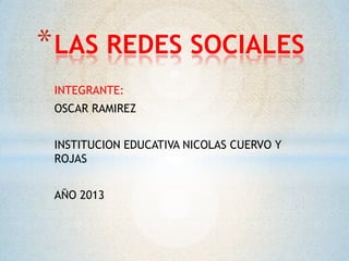 * LAS REDES SOCIALES
INTEGRANTE:
OSCAR RAMIREZ
INSTITUCION EDUCATIVA NICOLAS CUERVO Y
ROJAS
AÑO 2013

 