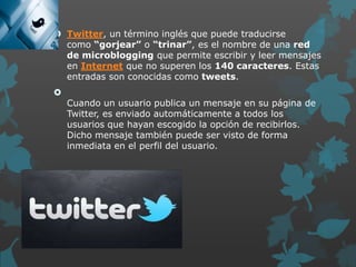  Twitter, un término inglés que puede traducirse
como “gorjear” o “trinar”, es el nombre de una red
de microblogging que permite escribir y leer mensajes
en Internet que no superen los 140 caracteres. Estas
entradas son conocidas como tweets.



Cuando un usuario publica un mensaje en su página de
Twitter, es enviado automáticamente a todos los
usuarios que hayan escogido la opción de recibirlos.
Dicho mensaje también puede ser visto de forma
inmediata en el perfil del usuario.

 