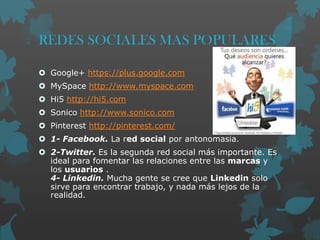 REDES SOCIALES MAS POPULARES
 Google+ https://plus.google.com
 MySpace http://www.myspace.com

 Hi5 http://hi5.com
 Sonico http://www.sonico.com
 Pinterest http://pinterest.com/
 1- Facebook. La red social por antonomasia.

 2-Twitter. Es la segunda red social más importante. Es
ideal para fomentar las relaciones entre las marcas y
los usuarios .
4- Linkedin. Mucha gente se cree que Linkedin solo
sirve para encontrar trabajo, y nada más lejos de la
realidad.

 
