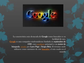 La característica más destacada de Google como buscador es su
facilidad de uso.
Google es una compañía estadounidense fundada en septiembre de
1998 cuyo producto principal es un motor de
búsqueda creado por Larry Page y Sergey Brin. El término suele
utilizarse como sinónimo de este buscador, el más usado en el
mundo

 