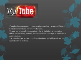 .
Esta plataforma cuenta con un reproductor online basado en Flash, el
formato desarrollado por Adobe Systems.
Una de sus principales innovaciones fue la facilidad para visualizar
videos en streaming, es decir, sin necesidad de descargar el archivo a la
computadora.
Los usuarios, por lo tanto, pueden seleccionar qué video quieren ver y
reproducirlo al instante.

 