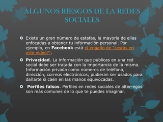 ALGUNOS RIESGOS DE LA REDES
SOCIALES
 Existe un gran número de estafas, la mayoría de ellas
enfocadas a obtener tu información personal. Por
ejemplo, en Facebook está el engaño de "¿estás en
este vídeo?".
 Privacidad. La información que publicas en una red
social debe ser tratada con la importancia de la misma.
Información privada como números de teléfono,
dirección, correos electrónicos, pudieran ser usados para
dañarte si caen en las manos equivocadas.
 Perfiles falsos. Perfiles en redes sociales de alter-egos
son más comunes de lo que te puedes imaginar.

 