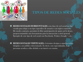 TIPOS DE REDES SOCIALES

 REDES SOCIALES HORIZONTALES: esta clase de red social no fue
creada para alojar a un tipo específico de usuario o un tópico concreto.
De modo contrario, permiten la libre participación de quien así lo desee,
proporcionándole una herramienta para la interacción a nivel general.
Ejemplo de este tipo de red social son Facebook, Twitter, Google +, etc.

 REDES SOCIALES VERTICALES: el término designa a aquellas redes
dirigidas a un público determinado. Es decir, son especializadas. Las
personas acuden a ellas debido a un interés en común.

 