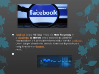  Facebook es una red social creada por Mark Zuckerberg en
la universidad de Harvard con la intención de facilitar las
comunicaciones y el intercambio de contenidos entre los estudiantes.
Con el tiempo, el servicio se extendió hasta estar disponible para
cualquier usuario de Internet.
social.


 