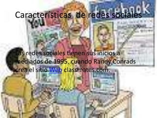 Características de redes sociales
• Las redes sociales tienen sus inicios a
mediados de 1995, cuando Randy Conrads
crea el sitio Web classmates.com.
 