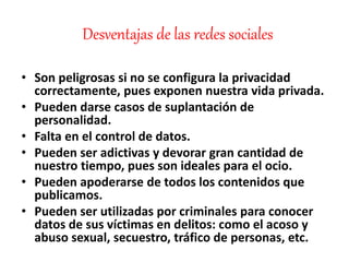 Desventajas de las redes sociales
• Son peligrosas si no se configura la privacidad
correctamente, pues exponen nuestra vida privada.
• Pueden darse casos de suplantación de
personalidad.
• Falta en el control de datos.
• Pueden ser adictivas y devorar gran cantidad de
nuestro tiempo, pues son ideales para el ocio.
• Pueden apoderarse de todos los contenidos que
publicamos.
• Pueden ser utilizadas por criminales para conocer
datos de sus víctimas en delitos: como el acoso y
abuso sexual, secuestro, tráfico de personas, etc.
 