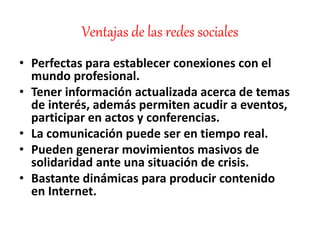 Ventajas de las redes sociales
• Perfectas para establecer conexiones con el
mundo profesional.
• Tener información actualizada acerca de temas
de interés, además permiten acudir a eventos,
participar en actos y conferencias.
• La comunicación puede ser en tiempo real.
• Pueden generar movimientos masivos de
solidaridad ante una situación de crisis.
• Bastante dinámicas para producir contenido
en Internet.
 