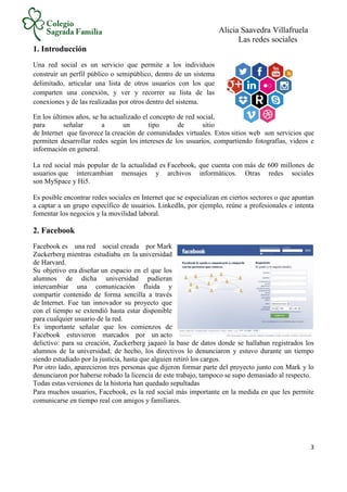 Alicia Saavedra Villafruela
Las redes sociales
3
1. Introducción
Una red social es un servicio que permite a los individuos
construir un perfil público o semipúblico, dentro de un sistema
delimitado, articular una lista de otros usuarios con los que
comparten una conexión, y ver y recorrer su lista de las
conexiones y de las realizadas por otros dentro del sistema.
En los últimos años, se ha actualizado el concepto de red social,
para señalar a un tipo de sitio
de Internet que favorece la creación de comunidades virtuales. Estos sitios web son servicios que
permiten desarrollar redes según los intereses de los usuarios, compartiendo fotografías, videos e
información en general.
La red social más popular de la actualidad es Facebook, que cuenta con más de 600 millones de
usuarios que intercambian mensajes y archivos informáticos. Otras redes sociales
son MySpace y Hi5.
Es posible encontrar redes sociales en Internet que se especializan en ciertos sectores o que apuntan
a captar a un grupo específico de usuarios. LinkedIn, por ejemplo, reúne a profesionales e intenta
fomentar los negocios y la movilidad laboral.
2. Facebook
Facebook es una red social creada por Mark
Zuckerberg mientras estudiaba en la universidad
de Harvard.
Su objetivo era diseñar un espacio en el que los
alumnos de dicha universidad pudieran
intercambiar una comunicación fluida y
compartir contenido de forma sencilla a través
de Internet. Fue tan innovador su proyecto que
con el tiempo se extendió hasta estar disponible
para cualquier usuario de la red.
Es importante señalar que los comienzos de
Facebook estuvieron marcados por un acto
delictivo: para su creación, Zuckerberg jaqueó la base de datos donde se hallaban registrados los
alumnos de la universidad; de hecho, los directivos lo denunciaron y estuvo durante un tiempo
siendo estudiado por la justicia, hasta que alguien retiró los cargos.
Por otro lado, aparecieron tres personas que dijeron formar parte del proyecto junto con Mark y lo
denunciaron por haberse robado la licencia de este trabajo, tampoco se supo demasiado al respecto.
Todas estas versiones de la historia han quedado sepultadas
Para muchos usuarios, Facebook, es la red social más importante en la medida en que les permite
comunicarse en tiempo real con amigos y familiares.
 