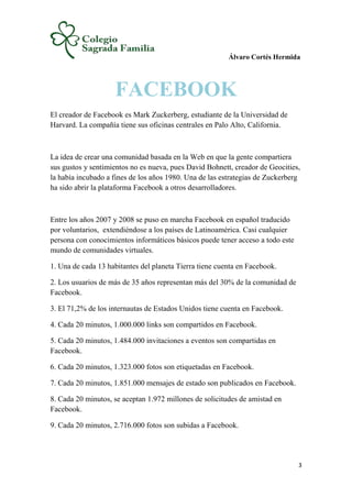 Álvaro Cortés Hermida
3
FACEBOOK
El creador de Facebook es Mark Zuckerberg, estudiante de la Universidad de
Harvard. La compañía tiene sus oficinas centrales en Palo Alto, California.
La idea de crear una comunidad basada en la Web en que la gente compartiera
sus gustos y sentimientos no es nueva, pues David Bohnett, creador de Geocities,
la había incubado a fines de los años 1980. Una de las estrategias de Zuckerberg
ha sido abrir la plataforma Facebook a otros desarrolladores.
Entre los años 2007 y 2008 se puso en marcha Facebook en español traducido
por voluntarios, extendiéndose a los países de Latinoamérica. Casi cualquier
persona con conocimientos informáticos básicos puede tener acceso a todo este
mundo de comunidades virtuales.
1. Una de cada 13 habitantes del planeta Tierra tiene cuenta en Facebook.
2. Los usuarios de más de 35 años representan más del 30% de la comunidad de
Facebook.
3. El 71,2% de los internautas de Estados Unidos tiene cuenta en Facebook.
4. Cada 20 minutos, 1.000.000 links son compartidos en Facebook.
5. Cada 20 minutos, 1.484.000 invitaciones a eventos son compartidas en
Facebook.
6. Cada 20 minutos, 1.323.000 fotos son etiquetadas en Facebook.
7. Cada 20 minutos, 1.851.000 mensajes de estado son publicados en Facebook.
8. Cada 20 minutos, se aceptan 1.972 millones de solicitudes de amistad en
Facebook.
9. Cada 20 minutos, 2.716.000 fotos son subidas a Facebook.
 